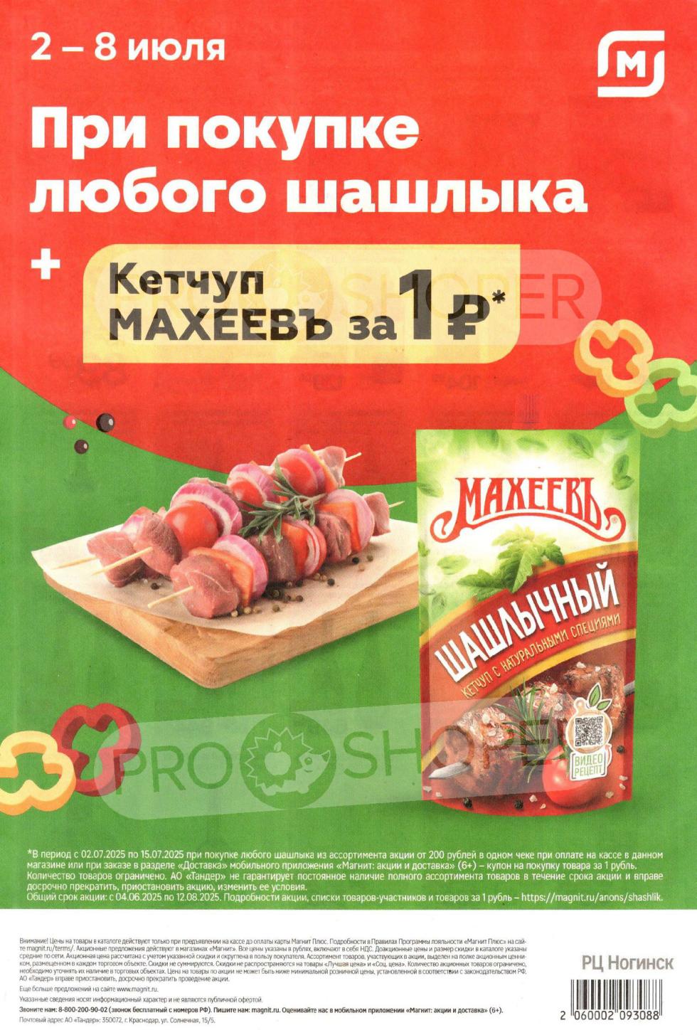 Только в "Магнит" с 2 по 8 июля 2025 г. : при покупке любого шашлыка вы получите кетчуп МАХЕЕВЪ за 1 рубль. Акция действует с 02.07.2025 по 15.07.2025 при покупке шашлыка от 200 рублей в одном чеке. Цены в каталоге действительны при предъявлении карты "Магнит Плюс". Узнайте больше предложений на сайте www.magnit.ru или по телефону 8-800-200-90-02.